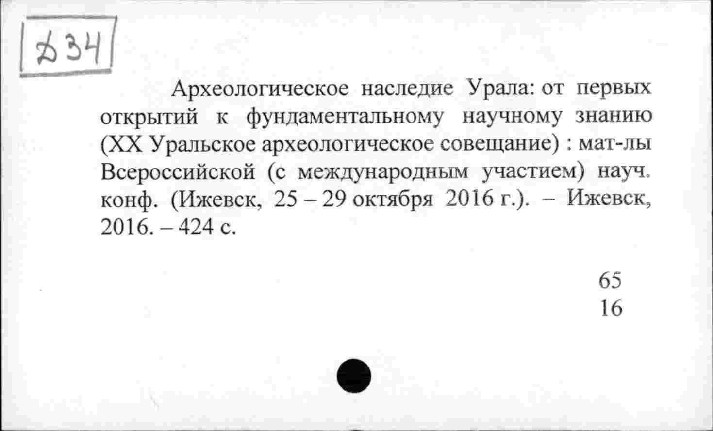 ﻿Археологическое наследие Урала: от первых открытий к фундаментальному научному знанию (XX Уральское археологическое совещание) : мат-лы Всероссийской (с международным участием) науч, конф. (Ижевск, 25-29 октября 2016 г.). - Ижевск, 2016.-424 с.
65
16